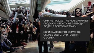 СММ НЕ ПРОДАЕТ. НЕ АККУМУЛИРУЕТ
ПРОДАЖИ. И ПОЧТИ НЕ ПРИВОДИТ
ЛЮДЕЙ В ТОРГОВЫЕ ТОЧКИ.
ЕСЛИ ВАМ ГОВОРЯТ ОБРАТНОЕ,
СКОРЕЕ ВСЕГО, ОНИ ГОВОРЯТ
О ЗОМБИ.
 