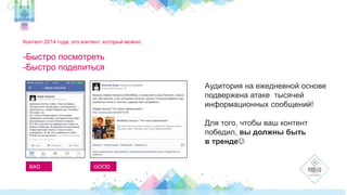 Контент 2014 года, это контент, который можно: 
-Быстро посмотреть 
-Быстро поделиться 
BAD GOOD 
Аудитория на ежедневной основе 
подвержена атаке тысячей 
информационных сообщений! 
Для того, чтобы ваш контент 
победил, вы должны быть 
в тренде 
 