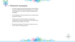 How should we use that kind of tools in our market? 
— Немного выводов 
o As video mobile apps (except Instagram with 9 MM) in 
Russia are still not sizable, effective way to use video 
microcontent it is as a part of existing content/social 
strategies; 
o Don’t hesitate to hire local influencers to create and/or 
spread the content; 
o Involve users into video creation: provide them 
opportunity to create video answers to branded ads or 
even their own version of TV spot; 
o Be creative: standard TV ads will not work here: use 
humor, drama or hypnotize plot. 
 