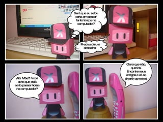 ! Alô. Mãe?! Você acha que está certo passar horas no computador? Será que eu estou certa em passar tanto tempo no computador? Preciso de um conselho! Claro que não, querida. Encontre seus amigos e vá se divertir com eles!   