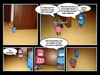 ? Mora sim! Eu sou o primo dela. Ela foi no mercado, já deve estar voltando. Venha. Entre.  Ah, obrigada  Vamos lá dentro. Vou te mostrar um site novo que eu descobri.  Oi. Acho que me confundi. A Julia não mora aqui?  