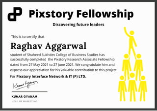 Pixstory Fellowship
Raghav Aggarwal
student of Shaheed Sukhdev College of Business Studies has
successfully completed the Pixstory Research Associate Fellowship
dated from 27 May 2021 to 27 June 2021. We congratulate him and
express our appreciation for his valuable contribution to this project.
This is to certify that
Discovering future leaders
For Pixstory Interface Network & IT (P) LTD.
KUMAR GYANAM
HEAD OF MARKETING
 