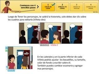Luego de Tener los personajes, te saldrá la historieta, solo debes dar clic sobre
los cuadros para editarlo (Viñeta dos)




                                            Viñeta 2




                              En los Laterales y en la parte inferior de cada
                              Viñeta podrás ajustar los bocadillos, su tamaño,
                              color de fondo y escribir sobre él.
                              También puedes cambiar escenario y agregar
                              mas personajes.
 