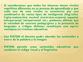  Si consideramos que todos los alumnos tienen niveles 
cognitivos diferentes en su proceso de aprendizaje y que 
cada uno de esos niveles se caracteriza por una 
combinación de varios tipos de inteligencia (lingüística, 
lógico-matemática, musical, sinestésico-corporal, espacial, 
interpersonal, intrapersonal, etc.), podemos afirmar que 
la variedad de recursos pedagógicos y la presencia de 
lenguajes y códigos distintos constituyen una opción 
ventajosa en términos educativos. 
 Con PIXTON el docente podrá abordar los contenidos a 
través de la palabra y la imagen. 
 PIXTON permite crear contenidos educativos que 
combinan el código visual y el lingüístico. 
 