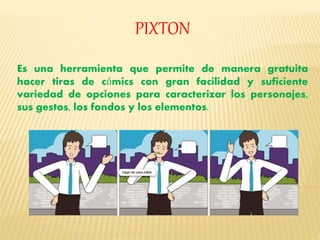 PIXTON 
Es una herramienta que permite de manera gratuita 
hacer tiras de cómics con gran facilidad y suficiente 
variedad de opciones para caracterizar los personajes, 
sus gestos, los fondos y los elementos. 
 