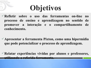 Objetivos Refletir sobre o uso das ferramentas on-line no processo de ensino e aprendizagem no sentido de promover a interação e o compartilhamento de conhecimento.   Apresentar a ferramenta Pixton, como uma hipermídia que pode potencializar o processo de aprendizagem.  Relatar experiências vividas por alunos e professores, utilizando a referida ferramenta.  