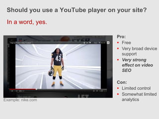 Should you use a YouTube player on your site?
 In a word, yes.

                                    Pro:
                                     Free
                                     Very broad device
                                      support
                                     Very strong
                                      effect on video
                                      SEO

                                    Con:
                                     Limited control
                                     Somewhat limited
Example: nike.com                     analytics
 