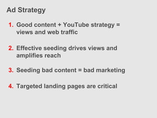 Ad Strategy

1. Good content + YouTube strategy =
   views and web traffic

2. Effective seeding drives views and
   amplifies reach

3. Seeding bad content = bad marketing

4. Targeted landing pages are critical
 