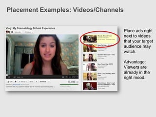 Placement Examples: Videos/Channels


                                      Place ads right
                                      next to videos
                                      that your target
                                      audience may
                                      watch.

                                      Advantage:
                                      Viewers are
                                      already in the
                                      right mood.
 
