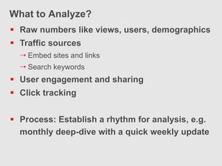 What to Analyze?
 Raw numbers like views, users, demographics
 Traffic sources
   Embed sites and links
   Search keywords
 User engagement and sharing
 Click tracking


 Process: Establish a rhythm for analysis, e.g.
  monthly deep-dive with a quick weekly update
 