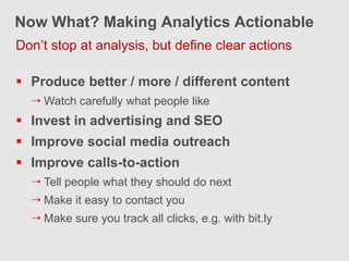 Now What? Making Analytics Actionable
Don’t stop at analysis, but define clear actions

 Produce better / more / different content
   Watch carefully what people like
 Invest in advertising and SEO
 Improve social media outreach
 Improve calls-to-action
   Tell people what they should do next
   Make it easy to contact you
   Make sure you track all clicks, e.g. with bit.ly
 