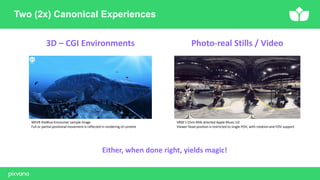 Two (2x) Canonical Experiences
3D – CGI Environments Photo-real Stills / Video
WEVR theBlue:Encounter sample image
Full or partial positional movement is reflected in rendering of content
VRSE’s Chris Milk directed Apple Music U2
Viewer head position is restricted to single POV, with rotation and FOV support
Either, when done right, yields magic!
 