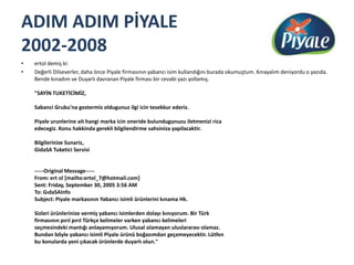 ADIM ADIM PİYALE 2002-2008ertol demiş ki:Değerli Dilseverler, daha önce Piyale firmasının yabancı isim kullandığını burada okumuştum. Kınayalım deniyordu o yazıda. Bende kınadım ve Duyarlı davranan Piyale firması bir cevabi yazı yollamış. "SAYİN TUKETİCİMİZ, Sabanci Grubu'na gostermisoldugunuz ilgi icintesekkur ederiz. Piyale urunlerine ait hangi marka icinoneridebulundugunuzu iletmenizi rica edecegiz. Konu hakkinda gerekli bilgilendirme sahsinizayapilacaktir. Bilgilerinize Sunariz, GidaSATuketici Servisi -----OriginalMessage----- From: ert ol [mailto:ertol_7@hotmail.com] Sent: Friday, September 30, 2005 3:56 AM To: GıdaSAInfoSubject: Piyale markasının Yabancı isimli ürünlerini kınama Hk. Sizleri ürünlerinize vermiş yabancı isimlerden dolayı kınıyorum. Bir Türk firmasının pırıl pırıl Türkçe kelimeler varken yabancı kelimeleri seçmesindeki mantığı anlayamıyorum. Ulusal olamayan uluslararası olamaz. Bundan böyle yabancı isimli Piyale ürünü boğazımdan geçemeyecektir. Lütfen bu konularda yeni çıkacak ürünlerde duyarlı olun."