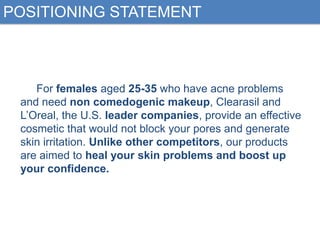 POSITIONING STATEMENT

For females aged 25-35 who have acne problems
and need non comedogenic makeup, Clearasil and
L‟Oreal, the U.S. leader companies, provide an effective
cosmetic that would not block your pores and generate
skin irritation. Unlike other competitors, our products
are aimed to heal your skin problems and boost up
your confidence.

 