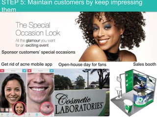 STEP 5: Maintain customers by keep impressing
them

Sponsor customers‟ special occasions
Get rid of acne mobile app

Open-house day for fans

Sales booth

 