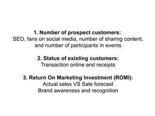 1. Number of prospect customers:
SEO, fans on social media, number of sharing content,
and number of participants in events
2. Status of existing customers:
Transaction online and receipts
3. Return On Marketing Investment (ROMI):
Actual sales VS Sale forecast
Brand awareness and recognition

 