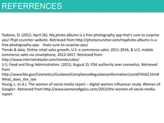 REFERRENCES

Todoros, O. (2012, April 26). My photo albums is a free photography app that’s sure to surprise
you! Phpt cruncher website. Retrieved from http://photocruncher.com/myphoto-albums-is-afree-photography-app- thats-sure-to-surprise-you/
Trends & data. Online retail sales growth, U.S. e-commerce sales: 2011-2016, & U.S. mobile
commerce sales via smartphone, 2012-2017. Retrieved from
http://www.internetretailer.com/trends/sales/
U.S. Food and Drug Administration. (2013, August 2). FDA authority over cosmetics. Retrieved
from
http://www.fda.gov/Cosmetics/GuidanceComplianceRegulatoryInformation/ucm074162.htm#
What_does_the_law
Young, L. (n.d.). The women of social media report – digital women influencer study. Women of
Google+. Retrieved from http://www.womenofgplus.com/2013/the-women-of-social-mediareport

 