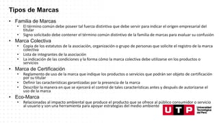 Tipos de Marcas
• Familia de Marcas
• El término común debe poseer tal fuerza distintiva que debe servir para indicar el origen empresarial del
titular
• Signo solicitado debe contener el término común distintivo de la familia de marcas para evaluar su confusión
• Marca Colectiva
• Copia de los estatutos de la asociación, organización o grupo de personas que solicite el registro de la marca
colectiva
• Lista de integrantes de la asociación
• La indicación de las condiciones y la forma cómo la marca colectiva debe utilizarse en los productos o
servicios
• Marca de Certificación
• Reglamento de uso de la marca que indique los productos o servicios que podrán ser objeto de certificación
por su titular
• Definir las características garantizadas por la presencia de la marca
• Describir la manera en que se ejercerá el control de tales características antes y después de autorizarse el
uso de la marca
• Eco-Marca
• Relacionadas al impacto ambiental que produce el producto que se ofrece al público consumidor o servicio
al usuario y son una herramienta para apoyar estrategias del medio ambiente
 