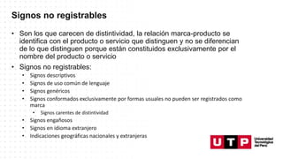 Signos no registrables
• Son los que carecen de distintividad, la relación marca-producto se
identifica con el producto o servicio que distinguen y no se diferencian
de lo que distinguen porque están constituidos exclusivamente por el
nombre del producto o servicio
• Signos no registrables:
• Signos descriptivos
• Signos de uso común de lenguaje
• Signos genéricos
• Signos conformados exclusivamente por formas usuales no pueden ser registrados como
marca
• Signos carentes de distintividad
• Signos engañosos
• Signos en idioma extranjero
• Indicaciones geográficas nacionales y extranjeras
 