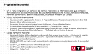 Propiedad Industrial
• En el Perú comprende un conjunto de normas nacionales e internacionales que protegen
derechos sobre bienes inmateriales de carácter comercial como marcas, lemas comerciales,
nombres comerciales, diseños industriales, inventos y modelos de utilidad
• Marco normativo internacional
• Acuerdos sobre los Aspectos de los Derechos de Propiedad Intelectual Relacionados con el Comercio de la OMC
• Decisión 486 de la Comunidad Andina
• Convención General Interamericana de Protección Marcaria y Comercial de Washington
• Convenio Bilateral sobre Propiedad de Marcas de Fábrica y Comercio Perú – Francia
• Convenios OMPI, Convenio de Paris, Tratado de Budapest, Arreglo de Lisboa, Tratado de Naironi, Arreglo de Niza,
Tratado de Cooperación en Materia de Patentes – PTC, Tratado sobre el Derecho de Marcas
• Marco normativo nacional
• Constitución Política del Perú, Capítulo I, art. 2, inciso 8: Toda persona tiene derecho a (…) la libertad de creación
intelectual, artística, técnica y científica, así como a la propiedad sobre dichas creaciones y su producto
• DL 1075, Ley de Propiedad Industrial
• DS 071-2017-PCM, que implementa la publicación de las solicitudes de marca y demás elementos de la propiedad
industrial
• Ley 27444, Ley del Procedimiento Administrativo General
• Ley 27584, Ley del Proceso Contencioso Administrativo
• Código Civil y Código Penal
 