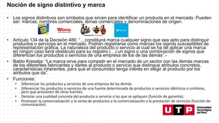 Noción de signo distintivo y marca
• Los signos distintivos son símbolos que sirven para identificar un producto en el mercado. Pueden
ser: marcas, nombres comerciales, lemas comerciales y denominaciones de origen.
• Artículo 134 de la Decisión 486: “…constituirá marca cualquier signo que sea apto para distinguir
productos o servicios en el mercado. Podrán registrarse como marcas los signos susceptibles de
representación gráfica. La naturaleza del producto o servicio al cual se ha de aplicar una marca
en ningún caso será obstáculo para su registro (…) un signo o una combinación de signos que
diferencian los productos o servicios de una empresa de los de las demás”.-
• Baldo Kresalja: “La marca sirve para competir en el mercado de un sector con las demás marcas
de los diferentes fabricantes y darles al producto o servicio que distingue atributos concretos,
características inherentes, para que el consumidor tenga interés en elegir al producto por los
atributos que da”.
• Funciones:
• Diferenciar los productos y servicios de una empresa de las demás.
• Diferenciar los productos o servicios de una fuente determinada de productos o servicios idénticos o similares,
pero que provienen de otras fuentes.
• Denotar una cualidad concreta del producto o servicio a las que se apliquen (función de garantía).
• Promover la comercialización y la venta de productos y la comercialización y la prestación de servicios (función de
comunicación).
 