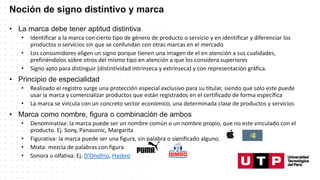 Noción de signo distintivo y marca
• La marca debe tener aptitud distintiva
• Identificar a la marca con cierto tipo de género de producto o servicio y en identificar y diferenciar los
productos o servicios sin que se confundan con otras marcas en el mercado
• Los consumidores eligen un signo porque tienen una imagen de el en atención a sus cualidades,
prefiriéndolos sobre otros del mismo tipo en atención a que los considera superiores
• Signo apto para distinguir (distintividad intrínseca y extrínseca) y con representación gráfica.
• Principio de especialidad
• Realizado el registro surge una protección especial exclusivo para su titular, siendo que solo este puede
usar la marca y comercializar productos que están registrados en el certificado de forma específica
• La marca se vincula con un concreto sector económico, una determinada clase de productos y servicios
• Marca como nombre, figura o combinación de ambos
• Denominativa: la marca puede ser un nombre común o un nombre propio, que no este vinculado con el
producto. Ej. Sony, Panasonic, Margarita
• Figurativa: la marca puede ser una figura, sin palabra o significado alguno.
• Mixta: mezcla de palabras con figura
• Sonora u olfativa. Ej. D’Onofrio, Hasbro
 