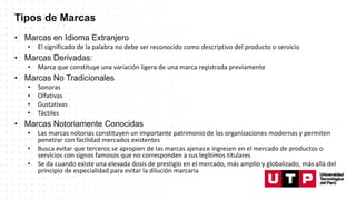 Tipos de Marcas
• Marcas en Idioma Extranjero
• El significado de la palabra no debe ser reconocido como descriptivo del producto o servicio
• Marcas Derivadas:
• Marca que constituye una variación ligera de una marca registrada previamente
• Marcas No Tradicionales
• Sonoras
• Olfativas
• Gustativas
• Táctiles
• Marcas Notoriamente Conocidas
• Las marcas notorias constituyen un importante patrimonio de las organizaciones modernas y permiten
penetrar con facilidad mercados existentes
• Busca evitar que terceros se apropien de las marcas ajenas e ingresen en el mercado de productos o
servicios con signos famosos que no corresponden a sus legítimos titulares
• Se da cuando existe una elevada dosis de prestigio en el mercado, más amplio y globalizado, más allá del
principio de especialidad para evitar la dilución marcaria
 