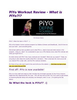 PiYo Workout Review - What is
PiYo?!?
PiYo Workout Review
PiYo?! What the heck is PiYo?? :)
PiYo is the latest in home workout program by Chalene Johnson and Beachbody. And it’s here to
kick your butt! (and everything else)
We’ve been getting many questions as to what PiYo is, what it does and what comes in the
program. Hang on, relax!! So we decided to give you a PiYo Review know what PiYo is/does and
what you’ll get from it.
So what comes with PiYo? How many workouts are included? What can you expect? Today we
are going to dive deep into exactly what PiYo is all about. Then come back for more as we tell
you what all PiYo comes with, and the PiYo workout schedule.
For those of you who won't wait til the end to find out the details :), click here to learn how
you can save big on PiYo
First off: PiYo is now available!
PiYo is on the shelf and ready to ship! And like the immensely popular 21 Day Fix by Autumn
Calabrese that released earlier this year… PiYo will also sell out fast. So if you want to get started
on becoming flexible along with amazing core strength, order it now. (I'm putting the link
below)
So What the heck is PiYo?? :)
 
