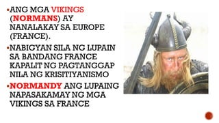 ANG MGA VIKINGS
(NORMANS) AY
NANALAKAY SA EUROPE
(FRANCE).
NABIGYAN SILA NG LUPAIN
SA BANDANG FRANCE
KAPALIT NG PAGTANGGAP
NILA NG KRISITIYANISMO
NORMANDY ANG LUPAING
NAPASAKAMAY NG MGA
VIKINGS SA FRANCE
 