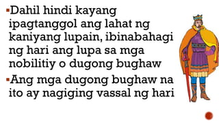 Dahil hindi kayang
ipagtanggol ang lahat ng
kaniyang lupain, ibinabahagi
ng hari ang lupa sa mga
nobilitiy o dugong bughaw
Ang mga dugong bughaw na
ito ay nagiging vassal ng hari
 
