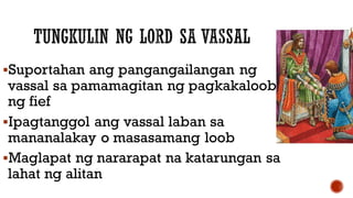 Suportahan ang pangangailangan ng
vassal sa pamamagitan ng pagkakaloob
ng fief
Ipagtanggol ang vassal laban sa
mananalakay o masasamang loob
Maglapat ng nararapat na katarungan sa
lahat ng alitan
 