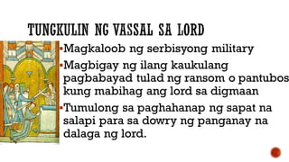 Magkaloob ng serbisyong military
Magbigay ng ilang kaukulang
pagbabayad tulad ng ransom o pantubos
kung mabihag ang lord sa digmaan
Tumulong sa paghahanap ng sapat na
salapi para sa dowry ng panganay na
dalaga ng lord.
 