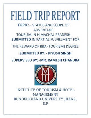 TOPIC: - STATUS AND SCOPE OF
ADVENTURE
TOURISM IN HIMACHAL PRADESH
SUBMITTED IN PARTIAL FULFILLMENT FOR
THE REWARD OF BBA {TOURISM} DEGREE
SUBMITTED BY: - PIYUSH SINGH
SUPERVISED BY: -MR. RAMESH CHANDRA
INSTITUTE OF TOURISM & HOTEL
MANAGEMENT
BUNDELKHAND UNIVERSITY JHANSI,
U.P
 