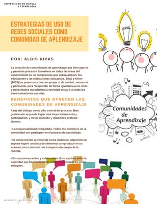 Parte del diálogo como pilar central del proceso. Bien
gestionado se puede lograr una mayor interacción y
participación, y mejor atención y relaciones profesor –
alumno.
• La responsabilidad compartida. Todos los miembros de la
comunidad son participes en el proceso de aprendizaje.
• El conocimiento se entiende como dinámico. Adquirirlo no
supone ingerir una lista de elementos a reproducir en un
examen, sino construir una comprensión propia de la
materia.
• Es un proceso activo y colaborativo. Esto ayuda a evitar la
pasividad que frecuentemente exhibe el alumnado en otros
enfoques.
ESTRATEGIAS DE USO DE
REDES SOCIALES COMO
COMUNIDAD DE APLENDIZAJE
La creación de comunidades de aprendizaje que den soporte
y permitan procesos formativos en todas las áreas del
conocimiento es un compromiso que deben adquirir los
educadores y las instituciones educativas. Elboj y Oliver
(2003) las presentan como un proyecto de cambio, necesario
y pertinente, para “responder de forma igualitaria a los retos
y necesidades que plantea la sociedad actual y a todas las
transformaciones sociales.
POR: ALBIS RIVAS
BENEFICIOS QUE OFRECEN LAS
COMUNIDADES DE APRENDIZAJE
M U N D O D E L A L E C T U R A 1 2
UNIVERSIDAD DE CIENCIA
Y TECNOLOGIA
 