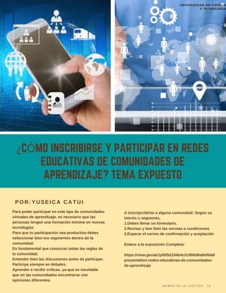 ¿CÓMO INSCRIBIRSE Y PARTICIPAR EN REDES
EDUCATIVAS DE COMUNIDADES DE
APRENDIZAJE? TEMA EXPUESTO
Para poder participar en este tipo de comunidades
virtuales de aprendizaje, es necesario que las
personas tengan una formación mínima en nuevas
tecnologías
Para que tu participación sea productiva debes
seleccionar bien tus segmentos dentro de la
comunidad.
Es fundamental que conozcas todas las reglas de
la comunidad.
Entender bien las discusiones antes de participar.
Participa siempre en debates.
Aprender a recibir críticas, ya que es inevitable
que en las comunidades encontrarse con
opiniones diferentes.
POR:YUSEICA CATUI
A inscripcribirse a alguna comunidad: Según su
interés o segmento,
1.Debes llenar un formulario.
2.Revisar y leer bien las normas o condiciones
3.Esperar el correo de confirmación y aceptación
Enlace a la exposición Completa:
https://view.genial.ly/605d194b4c2c980d6a9ef6dd/
presentation-redes-educativas-de-comunidades-
de-aprendizaje
M U N D O D E L A L E C T U R A 1 3
UNIVERSIDAD DE CIENCIA
Y TECNOLOGIA
 
