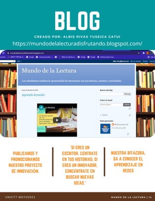 BLOG
CREADO POR: ALBIS RIVAS YUSEICA CATUI
'SI ERES UN
ESCRITOR, CÉNTRATE
EN TUS HISTORIAS; SI
ERES UN INNOVADOR,
CONCÉNTRATE EN
BUSCAR NUEVAS
IDEAS.'
NUESTRA BITÁCORA,
DA A CONOCER EL
APRENDIZAJE EN
REDES
PUBLICAMOS Y
PROMOCIONAMOS
NUESTRO PROYECTO
DE INNOVACIÓN.
UNI CYT- MAYO2021
https://mundodelalecturadisfrutando.blogspot.com/
M U N D O D E L A L E C T U R A |   1 4
 