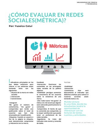 Alcance de tu marca en redes
sociales
Interacción
Conversiones
  ndicadores principales en los
que debes enfocarte para
valorar si tus esfuerzos están
teniendo éxito son los
siguientes:
1.
2.
3.
Instagram
·Me gusta: el número de
comentarios, “me gusta” y
compartidos que recibe una
publicación sobre el total de
usuarios que han sido
alcanzados por la publicación.
·Etiquetas: Cuando un usuario o
fan de tu página te etiqueta,
está demostrando compromiso
y relevancia con tu marca.
Por: Yuseica Catui
I
M U N D O D E L A L E C T U R A |   1 5
20-year-old
Marianne Teigen
recently published
her first young
adult novel, and
in only a month,
it has reached the
New York Times
Bestsellers list.
Facebook
·Interacción: Posicionar los
contenidos en las principales
redes sociales de su público
objetivo.
·Visibilidad: persigue aumentar
la consciencia de los usuarios
sobre la existencia de una
marca
·Like: Cada nuevo “me gusta”, le
indica a la red social que alguien
está valorando positivamente tu
contenido.
·Compartidos: El hecho de que
tu contenido sea compartido, es
la mayor satisfacción que puede
tener un profesional de las
redes sociales.
·Seguidores: Se trata del
indicador más común y conocido
de todos.
Mundo Lectura
Es una Web, donde los
estudiantes tendrá la
oportunidad de
interactuar con las
lecturas de textos,
cuentos y actividades.
YouTube
·Visibilidad
·Interacción
·Comentario: Este será
básicamente el indicador que
debemos analizar para valorar si
nuestras acciones están
teniendo éxito o no.
¿CÓMO EVALUAR EN REDES
SOCIALES(MÉTRICA)?
UNIVERSIDAD DE CIENCIA
Y TECNOLOGIA
 