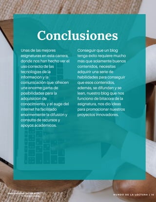 P A G E 1 0
Unas de las mejores
asignaturas en esta carrera,
donde nos han hecho ver el
uso correcto de las
tecnologías de la
información y la
comunicación que ofrecen
una enorme gama de
posibilidades para la
adquisición de
conocimiento, y el auge del
internet ha facilitado
enormemente la difusión y
consulta de recursos y
apoyos académicos.
Conseguir que un blog
tenga éxito requiere mucho
más que solamente buenos
contenidos, necesitas
adquirir una serie de
habilidades para conseguir
que esos contenidos,
además, se difundan y se
lean, nuestro blog que nos
funciono de bitácora de la
asignatura, nos dio ideas
para promocionar nuestros
proyectos innovadores.
Conclusiones
M U N D O D E L A L E C T U R A |   1 6
UNIVERSIDAD DE CIENCIA
Y TECNOLOGIA
 