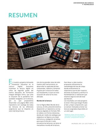 n nuestro proyecto Activando
la Innovación Educativa en la
Lectura Digital, buscamos
incentivar la lectura digital en
niños de segundo grado del
Centro Educativo de Formación
Integral Bilingüe China, que ante
la situación de la pandemia han
quedado rezagados con la lectura,
por lo que proponemos
desarrollar una pagina Web como
repositorio con catalogo de todas
las lecturas de las diferentes
asignaturas que se imparten en
este nivel de primaria.
E
M U N D O D E L A L E C T U R A | 3
La lectura digital
despliega un sin
número de
herramientas
valiosas, capaces de
satisfacer la
necesidad de
aprendizaje en el
ámbito social y
académico.
Uno de los grandes retos de todo
maestro del nivel primario, es
desarrollar la capacidad de leer,
comprender, redactar y fomentar
el gusto por la lectura en todos
sus estudiantes, lo que con esta
situación de salud se ha visto
afectada
Mundo de la lectura
Con la Página Web: Mundo de la
Lectura, el niño y docente tendrá a
disposición un repositorio con las
lecturas digitales en formato PDF,
en videos o en forma interactiva,
donde por medio de catálogos por
asignatura se lógrara una mejor
estructura y navegación atractiva,
para que el niño por si solo
encuentre las lecturas y se lance al
maravilloso mundo de la lectura.
Palabras claves: lectura digital,
motivación lectora, lectura en la
primaria, comprensión lectora.
Para llevar a cabo nuestra
propuesta utilizaremos la
metodología de lista de cotejo
donde analizaremos la
importancia que le dan nuestros
docentes al proyecto y verificar la
factibilidad de su realización que
estamos seguros será de total
aprobación.
Los resultados con este proyecto
es tener niños que tengan fluidez
al leer y mejor comprensión, que
se sientan motivados al tener las
lecturas asignadas disponibles en
un solo lugar.
UNIVERSIDAD DE CIENCIA
Y TECNOLOGIA
RESUMEN
 
