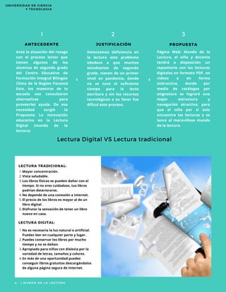 ANTECEDENTE
1
JUSTIFICACIÓN PROPUESTA
2 3
Página Web: Mundo de la
Lectura, el niño y docente
tendrá a disposición un
repositorio con las lecturas
digitales en formato PDF, en
videos o en forma
interactiva, donde por
medio de catálogos por
asignatura se logrará una
mejor estructura y
navegación atractiva, para
que el niño por si solo
encuentre las lecturas y se
lance al maravilloso mundo
de la lectura.
Lectura Digital VS Lectura tradicional
4   | M U N D O D E L A L E C T U R A
”
“
LECTURA TRADICIONAL:
LECTURA DIGITAL:
Detectamos deficiencia en
la lectura este problema
obedece a que muchos
estudiantes de segundo
grado, vienen de un primer
nivel en pandemia, donde
no se tuvo el suficiente
tiempo para la lecto
escritura y sin los recursos
tecnológicos a su favor fue
díficul este proceso.
Mayor concentración.
Vista saludable.
Los libros físicos se pueden dañar con el
tiempo. Si no eres cuidadoso, tus libros
podrían deteriorarse.
No depende de una conexión a internet.
El precio de los libros es mayor al de un
libro digital.
Disfrutar la sensación de tener un libro
nuevo en casa.
1.
2.
3.
4.
5.
6.
No es necesaria la luz natural o artificial.
Puedes leer en cualquier parte y lugar.
Puedes conservar los libros por mucho
tiempo y no se dañan.
Apropiado para niños con dislexia por la
variedad de letras, tamaños y colores.
En más de una oportunidad puedes
conseguir libros gratuitos descargándolos
de alguna página segura de Internet.
1.
2.
3.
4.
Ante la situación del rezago
con el proceso lector que
tienen algunos de los
alumnos de segundo grado
del Centro Educativo de
Formación Integral Bilingüe
China de la Región Panamá
Este, los maestros de la
escuela nos consultaron
alternativas para
proveerles ayuda. De esa
necesidad surgió la
Propuesta La Innovación
educativa en la Lectura
Digital (mundo de la
lectura)
UNIVERSIDAD DE CIENCIA
Y TECNOLOGIA
 