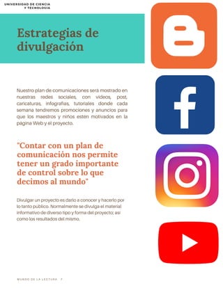 Nuestro plan de comunicaciones será mostrado en
nuestras redes sociales, con videos, post,
caricaturas, infografías, tutoriales donde cada
semana tendremos promociones y anuncios para
que los maestros y niños estén motivados en la
página Web y el proyecto.
"Contar con un plan de
comunicación nos permite
tener un grado importante
de control sobre lo que
decimos al mundo"
Divulgar un proyecto es darlo a conocer y hacerlo por
lo tanto público. Normalmente se divulga el material
informativo de diverso tipo y forma del proyecto; así
como los resultados del mismo.
Estrategias de
divulgación
M U N D O D E L A L E C T U R A 7
UNIVERSIDAD DE CIENCIA
Y TECNOLOGIA
 