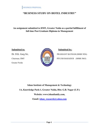 BUSINESS PROPOSAL


                “BUSINESS STUDY ON HOTEL INDUSTRY”




 An assignment submitted to IIMT, Greater Noida as a partial fulfillment of
            full time Post Graduate Diploma in Management




Submitted to:                                   Submitted by:

Dr. D.K. Garg Sir,                             PRASHANT BATHAM (MMR 5056)

Chairman, IIMT                                 PIYUSH BAHADUR (MMR 5065)

Greater Noida




                   Ishan Institute of Management & Technology

        1A, Knowledge Park-1, Greater Noida, Dist. G.B. Nagar (U.P.)

                          Website: www.ishanfamily.com,

                        Email: ishan_research@yahoo.com




                                     Page 1
 
