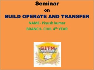 Seminar
               on
BUILD OPERATE AND TRANSFER
       NAME- Piyush kumar
      BRANCH- CIVIL 4th YEAR
 