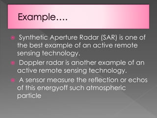 Synthetic Aperture Radar (SAR) is one of
the best example of an active remote
sensing technology.
 Doppler radar is another example of an
active remote sensing technology.
 A sensor measure the reflection or echos
of this energyoff such atmospheric
particle


 