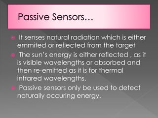 It senses natural radiation which is either
emmited or reflected from the target
 The sun’s energy is either reflected , as it
is visible wavelengths or absorbed and
then re-emitted as it is for thermal
infrared wavelengths.
 Passive sensors only be used to detect
naturally occuring energy.


 