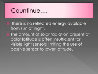 there is no reflected energy available
from sun at night.
 The amount of solar radiation present at
polar latitude is often insufficient for
visible light sensors limiting the use of
passive sensor to lower latitude.


 