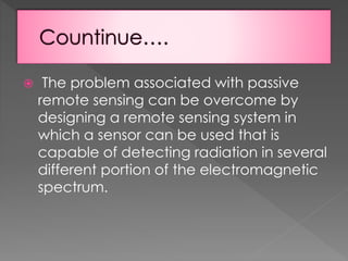 

The problem associated with passive
remote sensing can be overcome by
designing a remote sensing system in
which a sensor can be used that is
capable of detecting radiation in several
different portion of the electromagnetic
spectrum.

 