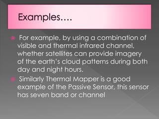 For example, by using a combination of
visible and thermal infrared channel,
whether satellites can provide imagery
of the earth’s cloud patterns during both
day and night hours.
 Similarly Thermal Mapper is a good
example of the Passive Sensor, this sensor
has seven band or channel


 
