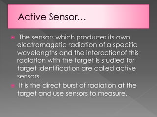 The sensors which produces its own
electromagetic radiation of a specific
wavelengths and the interactionof this
radiation with the target is studied for
target identification are called active
sensors.
 It is the direct burst of radiation at the
target and use sensors to measure.


 
