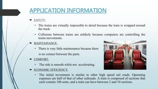APPLICATION INFORMATION
 SAFETY:
• The trains are virtually impossible to derail because the train is wrapped around
the track.
• Collisions between trains are unlikely because computers are controlling the
trains movements.
 MAINTAINANCE:
• There is very little maintenance because there
is no contact between the parts.
 COMFORT:
• The ride is smooth while not accelerating.
 ECONOMIC EFFICIENCY:
• The initial investment is similar to other high speed rail roads. Operating
expenses are half of that of other railroads. A train is composed of sections that
each contain 100 seats, and a train can have between 2 and 10 sections.
 